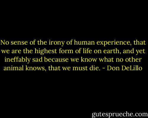 No sense of the irony of human experience, that we are the highest form of life on earth, and yet ineffably sad because we know what no other animal knows, that we must die. - Don DeLillo