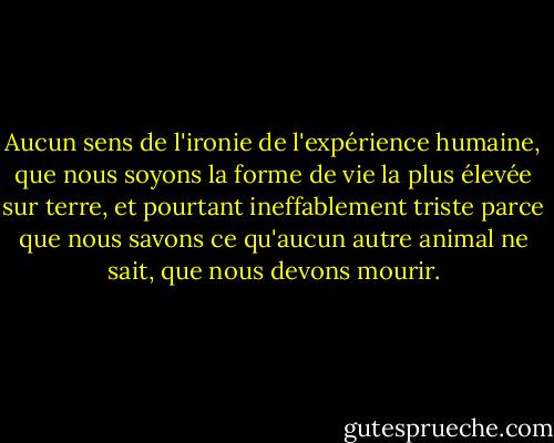 Aucun sens de l'ironie de l'expérience humaine, que nous soyons la forme de vie la plus élevée sur terre, et pourtant ineffablement triste parce que nous savons ce qu'aucun autre animal ne sait, que nous devons mourir. - Don DeLillo