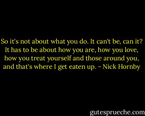 So it's not about what you do. It can't be, can it? It has to be about how you are, how you love, how you treat yourself and those around you, and that's where I get eaten up. - Nick Hornby