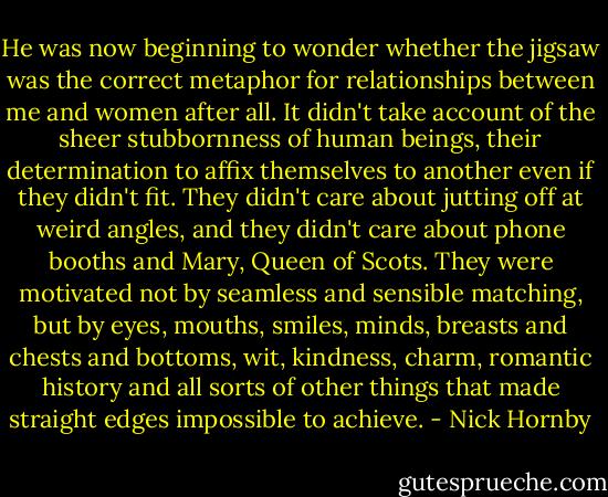 He was now beginning to wonder whether the jigsaw was the correct metaphor for relationships between me and women after all. It didn't take account of the sheer stubbornness of human beings, their determination to affix themselves to another even if they didn't fit. They didn't care about jutting off at weird angles, and they didn't care about phone booths and Mary, Queen of Scots. They were motivated not by seamless and sensible matching, but by eyes, mouths, smiles, minds, breasts and chests and bottoms, wit, kindness, charm, romantic history and all sorts of other things that made straight edges impossible to achieve. - Nick Hornby