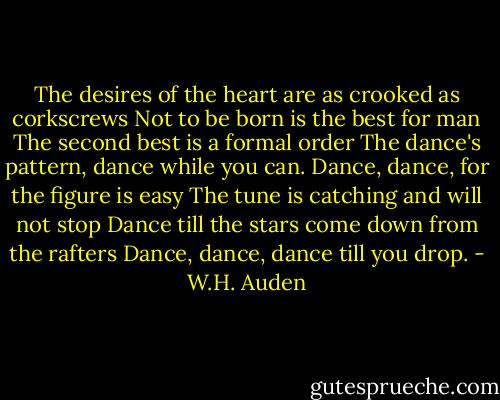 The desires of the heart are as crooked as corkscrews<br />Not to be born is the best for man<br />The second best is a formal order<br />The dance's pattern, dance while you can.<br />Dance, dance, for the figure is easy<br />The tune is catching and will not stop<br />Dance till the stars come down from the rafters<br />Dance, dance, dance till you drop. - W.H. Auden