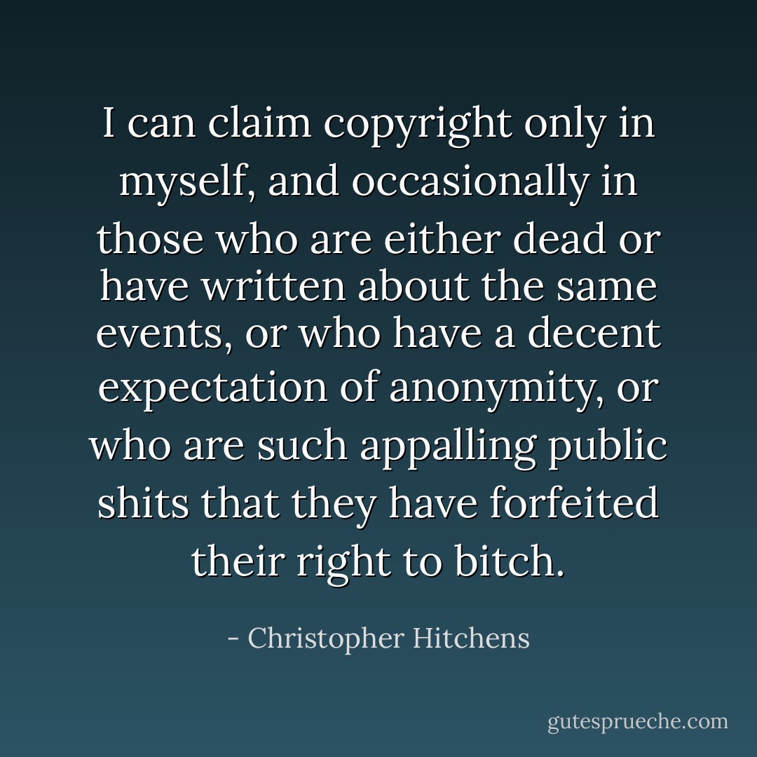 I can claim copyright only in myself, and occasionally in those who are either dead or have written about the same events, or who have a decent expectation of anonymity, or who are such appalling public shits that they have forfeited their right to bitch. - Christopher Hitchens