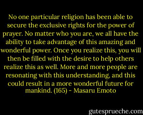 No one particular religion has been able to secure the exclusive rights for the power of prayer. No matter who you are, we all have the ability to take advantage of this amazing and wonderful power. Once you realize this, you will then be filled with the desire to help others realize this as well. More and more people are resonating with this understanding, and this could result in a more wonderful future for mankind. (165) - Masaru Emoto