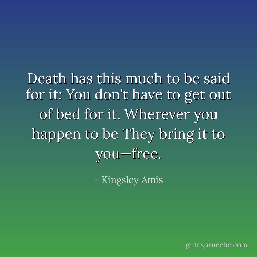 Death has this much to be said for it:<br />You don't have to get out of bed for it.<br />Wherever you happen to be<br />They bring it to you—free. - Kingsley Amis