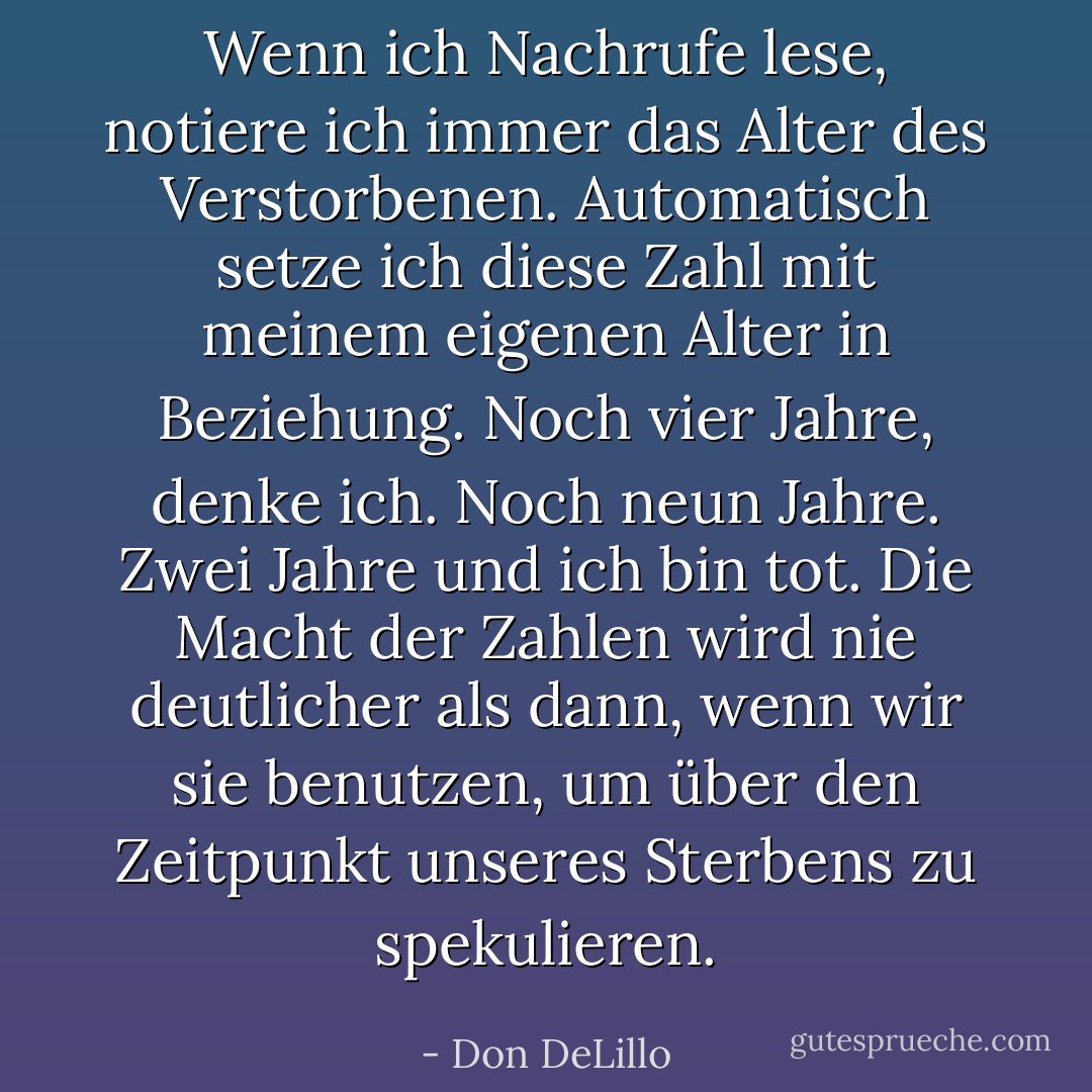 Wenn ich Nachrufe lese, notiere ich immer das Alter des Verstorbenen. Automatisch setze ich diese Zahl mit meinem eigenen Alter in Beziehung. Noch vier Jahre, denke ich. Noch neun Jahre. Zwei Jahre und ich bin tot. Die Macht der Zahlen wird nie deutlicher als dann, wenn wir sie benutzen, um über den Zeitpunkt unseres Sterbens zu spekulieren. - Don DeLillo<