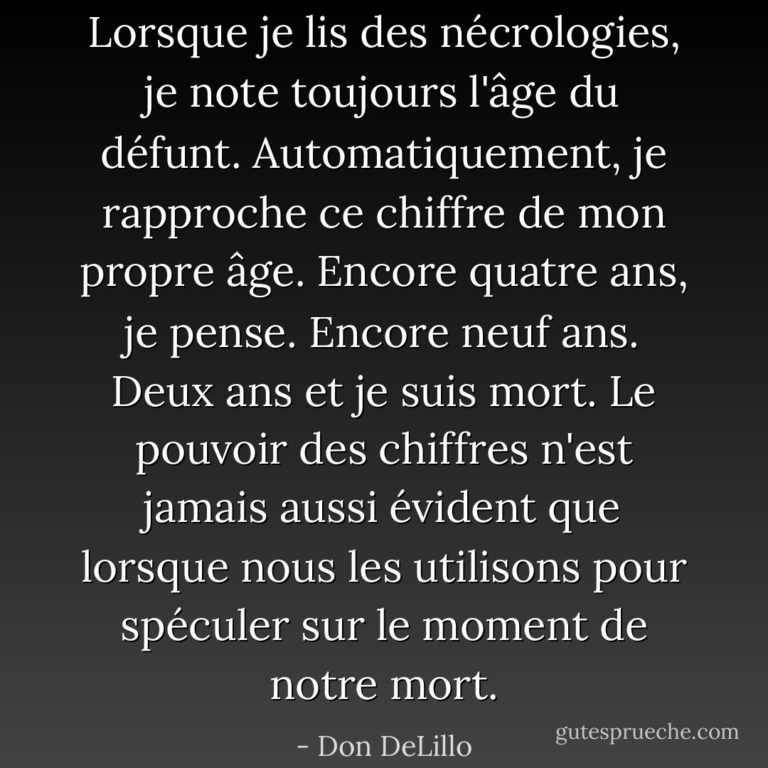 Lorsque je lis des nécrologies, je note toujours l'âge du défunt. Automatiquement, je rapproche ce chiffre de mon propre âge. Encore quatre ans, je pense. Encore neuf ans. Deux ans et je suis mort. Le pouvoir des chiffres n'est jamais aussi évident que lorsque nous les utilisons pour spéculer sur le moment de notre mort. - Don DeLillo