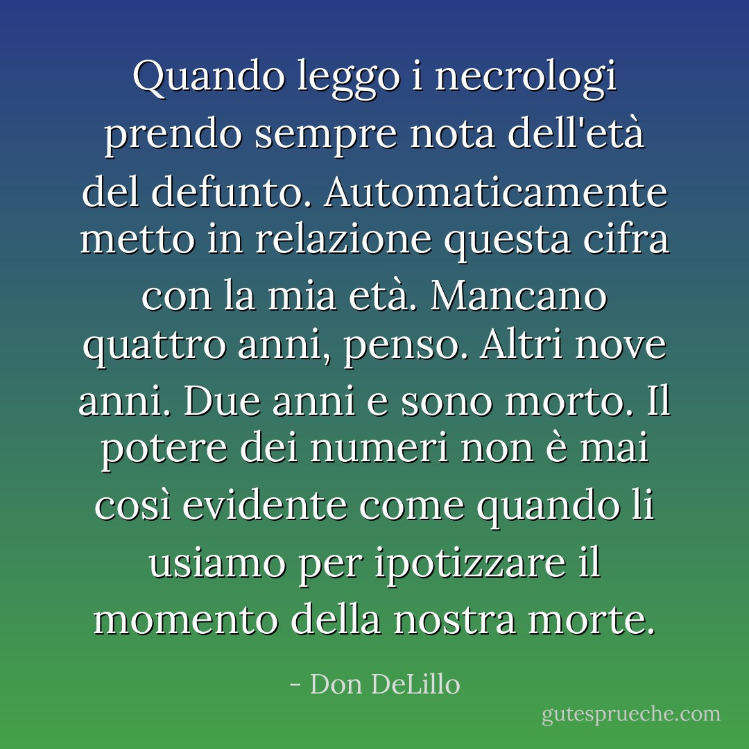 Quando leggo i necrologi prendo sempre nota dell'età del defunto. Automaticamente metto in relazione questa cifra con la mia età. Mancano quattro anni, penso. Altri nove anni. Due anni e sono morto. Il potere dei numeri non è mai così evidente come quando li usiamo per ipotizzare il momento della nostra morte. - Don DeLillo