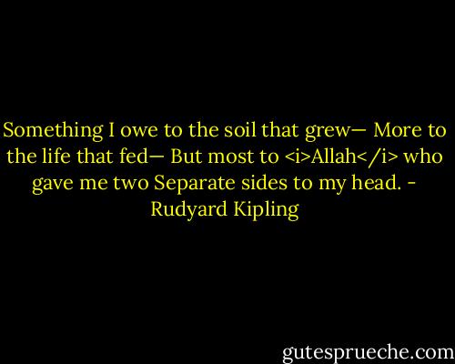 Something I owe to the soil that grew—<br />More to the life that fed—<br />But most to <i>Allah</i> who gave me two<br />Separate sides to my head. - Rudyard Kipling