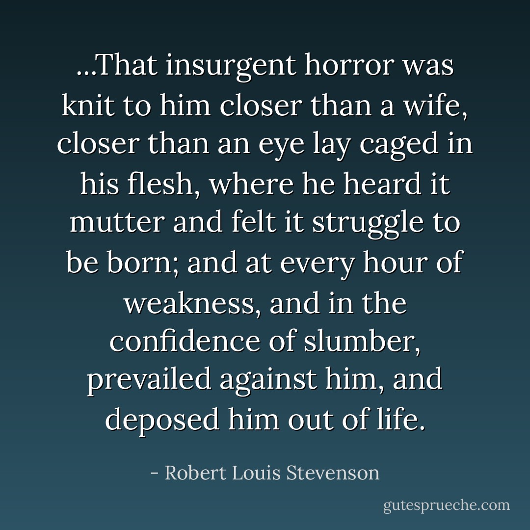 ...That insurgent horror was knit to him closer than a wife, closer than an eye lay caged in his flesh, where he heard it mutter and felt it struggle to be born; and at every hour of weakness, and in the confidence of slumber, prevailed against him, and deposed him out of life. - Robert Louis Stevenson