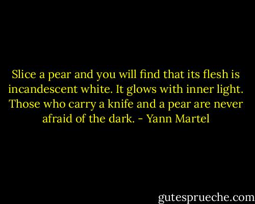 Slice a pear and you will find that its flesh is incandescent white. It glows with inner light. Those who carry a knife and a pear are never afraid of the dark. - Yann Martel