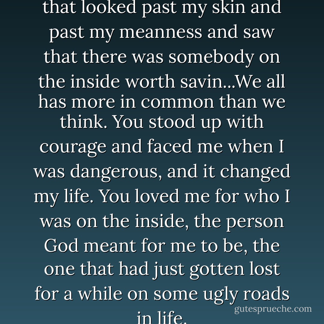 You was the onlyest person that looked past my skin and past my meanness and saw that there was somebody on the inside worth savin...We all has more in common than we think. You stood up with courage and faced me when I was dangerous, and it changed my life. You loved me for who I was on the inside, the person God meant for me to be, the one that had just gotten lost for a while on some ugly roads in life. - Ron Hall