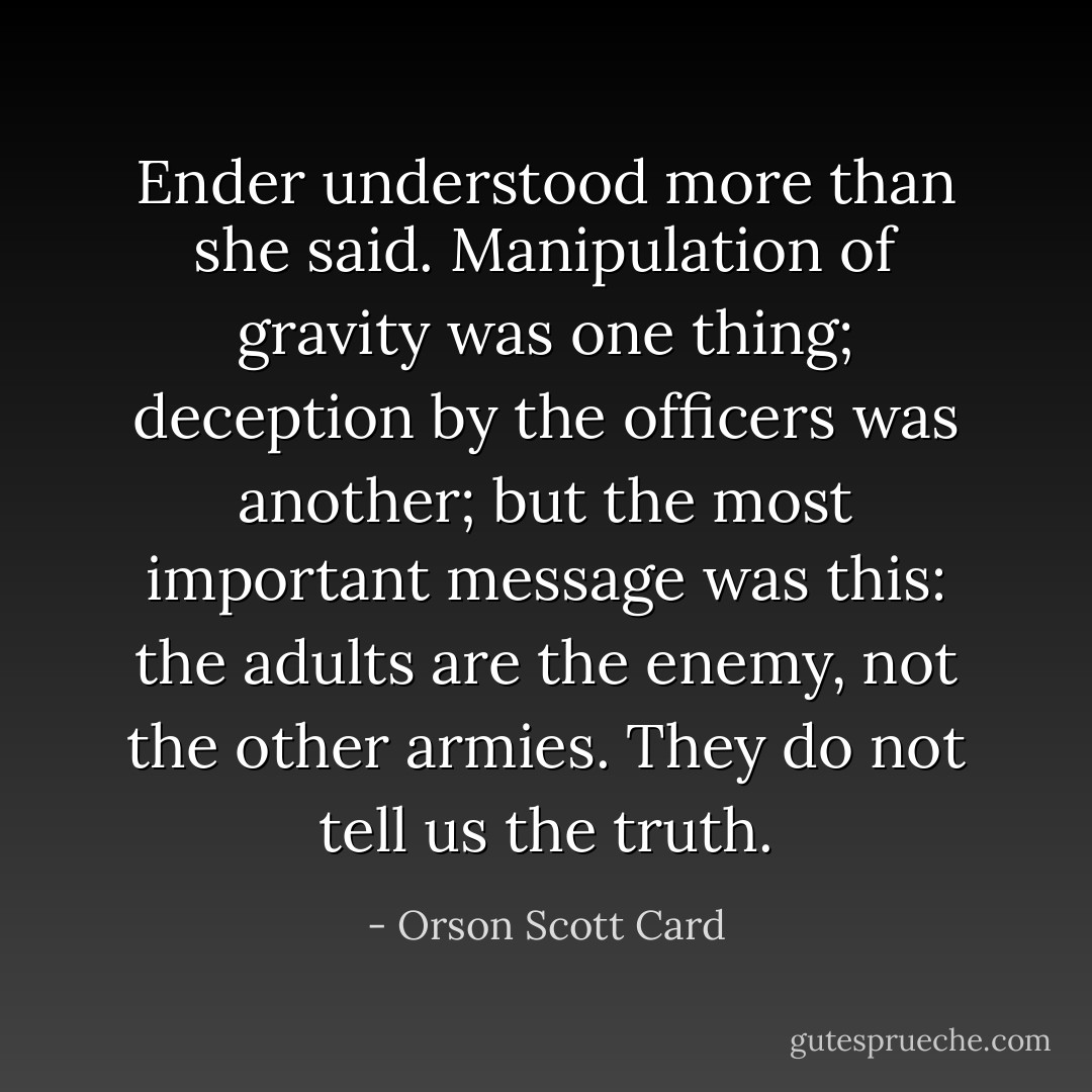 Ender understood more than she said. Manipulation of gravity was one thing; deception by the officers was another; but the most important message was this: the adults are the enemy, not the other armies. They do not tell us the truth. - Orson Scott Card