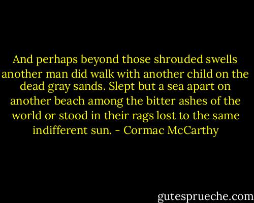 And perhaps beyond those shrouded swells another man did walk with another child on the dead gray sands. Slept but a sea apart on another beach among the bitter ashes of the world or stood in their rags lost to the same indifferent sun. - Cormac McCarthy