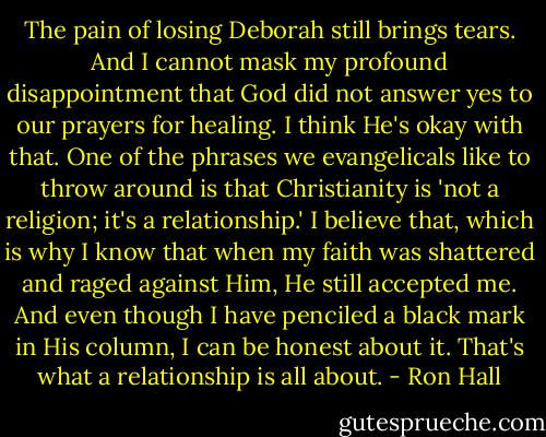 The pain of losing Deborah still brings tears. And I cannot mask my profound disappointment that God did not answer yes to our prayers for healing. I think He's okay with that. One of the phrases we evangelicals like to throw around is that Christianity is 'not a religion; it's a relationship.' I believe that, which is why I know that when my faith was shattered and raged against Him, He still accepted me. And even though I have penciled a black mark in His column, I can be honest about it. That's what a relationship is all about. - Ron Hall