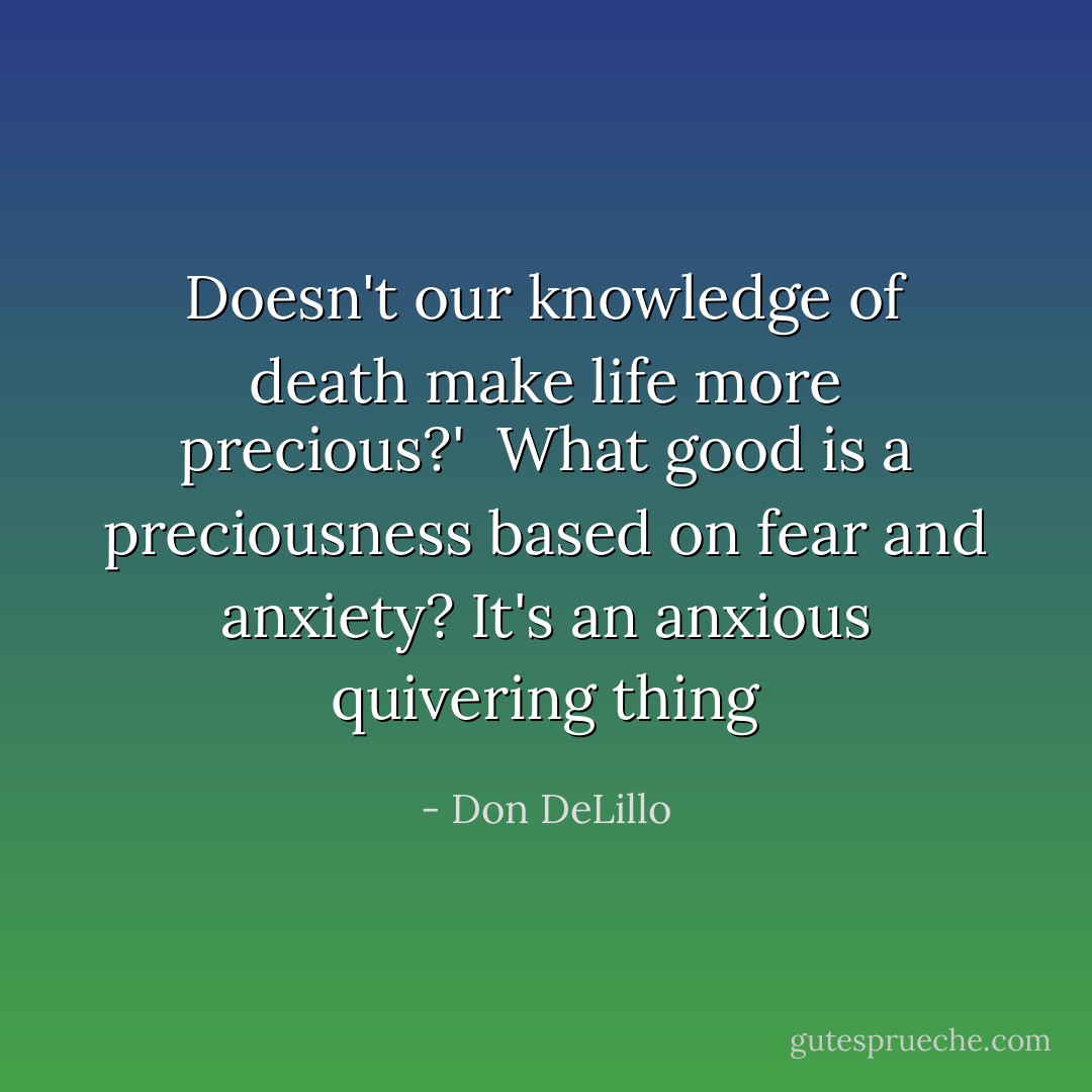 Doesn't our knowledge of death make life more precious?'<br /><br />What good is a preciousness based on fear and anxiety? It's an anxious quivering thing - Don DeLillo