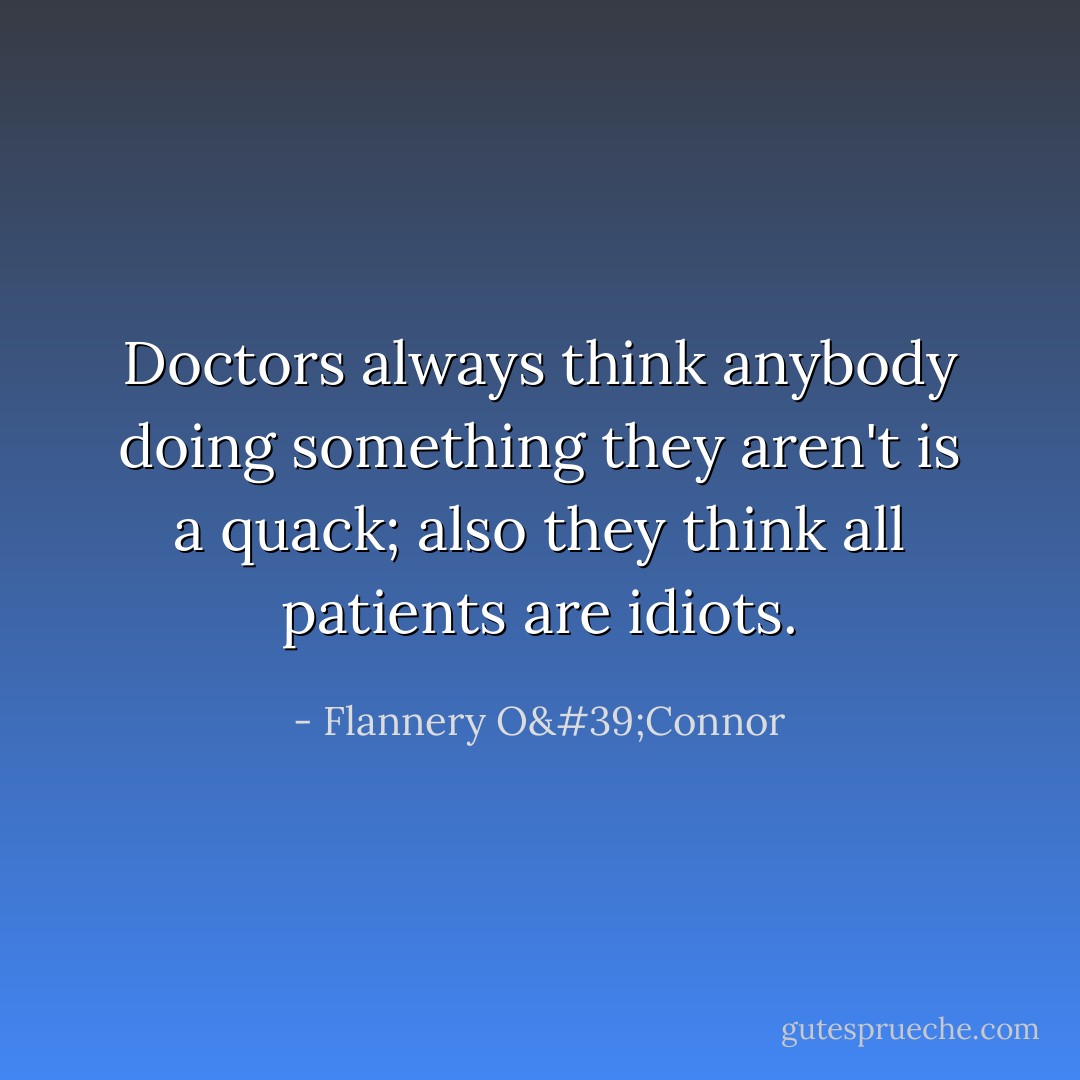 Doctors always think anybody doing something they aren't is a quack; also they think all patients are idiots. - Flannery O'Connor