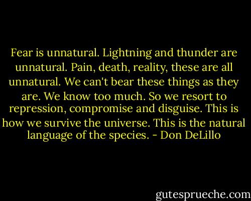 Fear is unnatural. Lightning and thunder are unnatural. Pain, death, reality, these are all unnatural. We can't bear these things as they are. We know too much. So we resort to repression, compromise and disguise. This is how we survive the universe. This is the natural language of the species. - Don DeLillo
