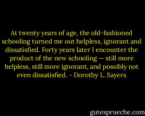 At twenty years of age, the old-fashioned schooling turned me out helpless, ignorant and dissatisfied. Forty years later I encounter the product of the new schooling — still more helpless, still more ignorant, and possibly not even dissatisfied. - Dorothy L. Sayers