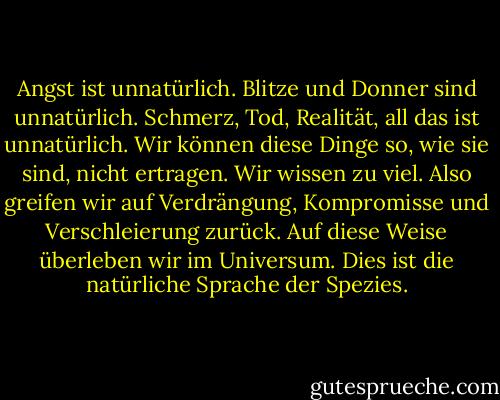 Angst ist unnatürlich. Blitze und Donner sind unnatürlich. Schmerz, Tod, Realität, all das ist unnatürlich. Wir können diese Dinge so, wie sie sind, nicht ertragen. Wir wissen zu viel. Also greifen wir auf Verdrängung, Kompromisse und Verschleierung zurück. Auf diese Weise überleben wir im Universum. Dies ist die natürliche Sprache der Spezies. - Don DeLillo<
