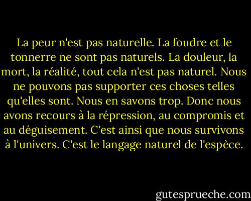 La peur n'est pas naturelle. La foudre et le tonnerre ne sont pas naturels. La douleur, la mort, la réalité, tout cela n'est pas naturel. Nous ne pouvons pas supporter ces choses telles qu'elles sont. Nous en savons trop. Donc nous avons recours à la répression, au compromis et au déguisement. C'est ainsi que nous survivons à l'univers. C'est le langage naturel de l'espèce. - Don DeLillo