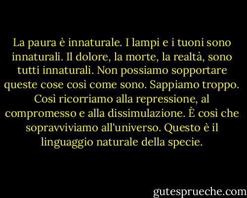 La paura è innaturale. I lampi e i tuoni sono innaturali. Il dolore, la morte, la realtà, sono tutti innaturali. Non possiamo sopportare queste cose così come sono. Sappiamo troppo. Così ricorriamo alla repressione, al compromesso e alla dissimulazione. È così che sopravviviamo all'universo. Questo è il linguaggio naturale della specie. - Don DeLillo