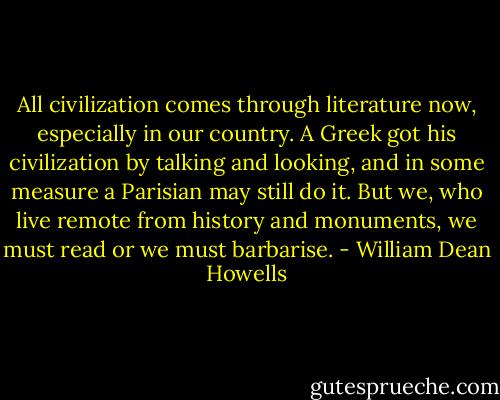 All civilization comes through literature now, especially in our country. A Greek got his civilization by talking and looking, and in some measure a Parisian may still do it. But we, who live remote from history and monuments, we must read or we must barbarise. - William Dean Howells