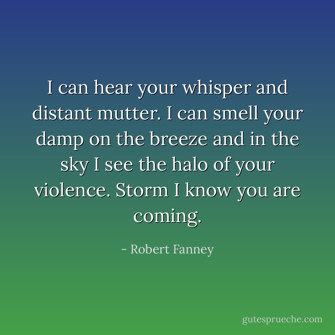I can hear your whisper and distant mutter. I can smell your damp on the breeze and in the sky I see the halo of your violence. Storm I know you are coming. - Robert Fanney