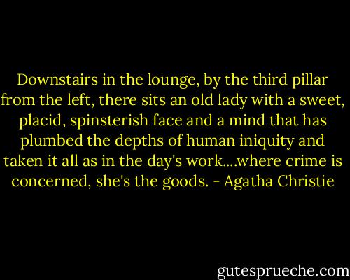 Downstairs in the lounge, by the third pillar from the left, there sits an old lady with a sweet, placid, spinsterish face and a mind that has plumbed the depths of human iniquity and taken it all as in the day's work....where crime is concerned, she's the goods. - Agatha Christie