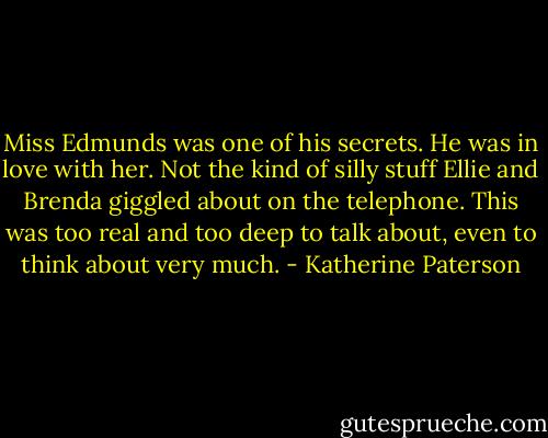 Miss Edmunds was one of his secrets. He was in love with her. Not the kind of silly stuff Ellie and Brenda giggled about on the telephone. This was too real and too deep to talk about, even to think about very much. - Katherine Paterson