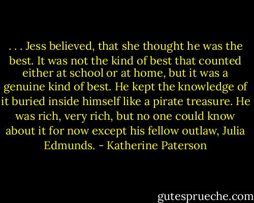 . . . Jess believed, that she thought he was the best. It was not the kind of best that counted either at school or at home, but it was a genuine kind of best. He kept the knowledge of it buried inside himself like a pirate treasure. He was rich, very rich, but no one could know about it for now except his fellow outlaw, Julia Edmunds. - Katherine Paterson