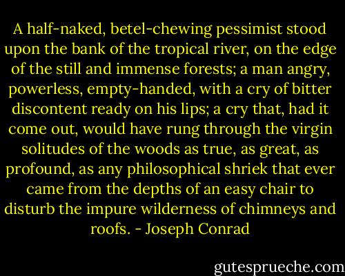 A half-naked, betel-chewing pessimist stood upon the bank of the tropical river, on the edge of the still and immense forests; a man angry, powerless, empty-handed, with a cry of bitter discontent ready on his lips; a cry that, had it come out, would have rung through the virgin solitudes of the woods as true, as great, as profound, as any philosophical shriek that ever came from the depths of an easy chair to disturb the impure wilderness of chimneys and roofs. - Joseph Conrad