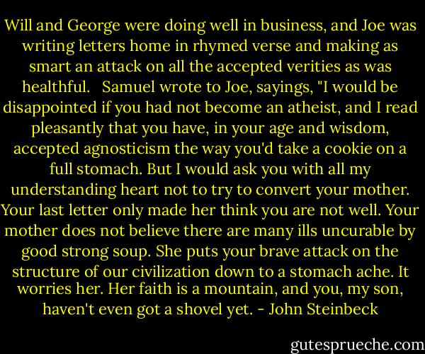 Will and George were doing well in business, and Joe was writing letters home in rhymed verse and making as smart an attack on all the accepted verities as was healthful.<br /><br /> Samuel wrote to Joe, sayings, "I would be disappointed if you had not become an atheist, and I read pleasantly that you have, in your age and wisdom, accepted agnosticism the way you'd take a cookie on a full stomach. But I would ask you with all my understanding heart not to try to convert your mother. Your last letter only made her think you are not well. Your mother does not believe there are many ills uncurable by good strong soup. She puts your brave attack on the structure of our civilization down to a stomach ache. It worries her. Her faith is a mountain, and you, my son, haven't even got a shovel yet. - John Steinbeck