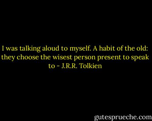 I was talking aloud to myself. A habit of the old: they choose the wisest person present to speak to - J.R.R. Tolkien