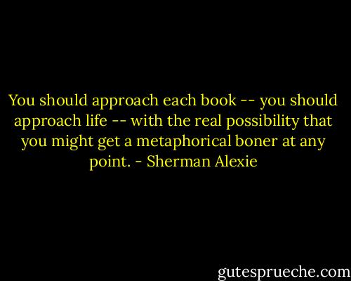 You should approach each book -- you should approach life -- with the real possibility that you might get a metaphorical boner at any point. - Sherman Alexie