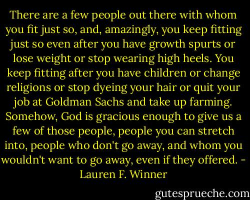 There are a few people out there with whom you fit just so, and, amazingly, you keep fitting just so even after you have growth spurts or lose weight or stop wearing high heels. You keep fitting after you have children or change religions or stop dyeing your hair or quit your job at Goldman Sachs and take up farming. Somehow, God is gracious enough to give us a few of those people, people you can stretch into, people who don't go away, and whom you wouldn't want to go away, even if they offered. - Lauren F. Winner