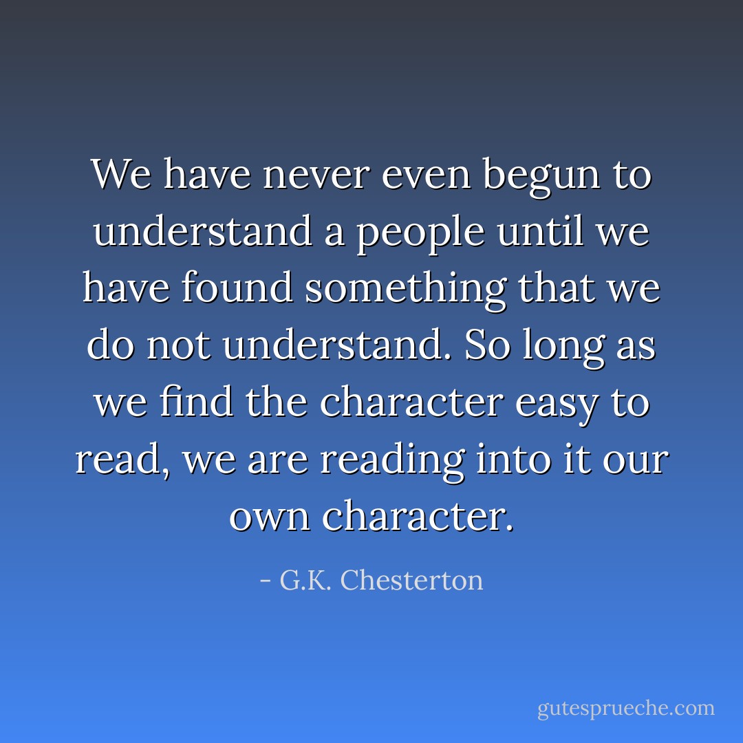 We have never even begun to understand a people until we have found something that we do not understand. So long as we find the character easy to read, we are reading into it our own character. - G.K. Chesterton