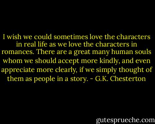 I wish we could sometimes love the characters in real life as we love the characters in romances. There are a great many human souls whom we should accept more kindly, and even appreciate more clearly, if we simply thought of them as people in a story. - G.K. Chesterton