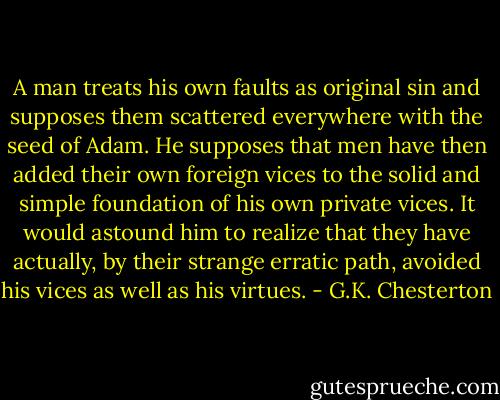 A man treats his own faults as original sin and supposes them scattered everywhere with the seed of Adam. He supposes that men have then added their own foreign vices to the solid and simple foundation of his own private vices. It would astound him to realize that they have actually, by their strange erratic path, avoided his vices as well as his virtues. - G.K. Chesterton