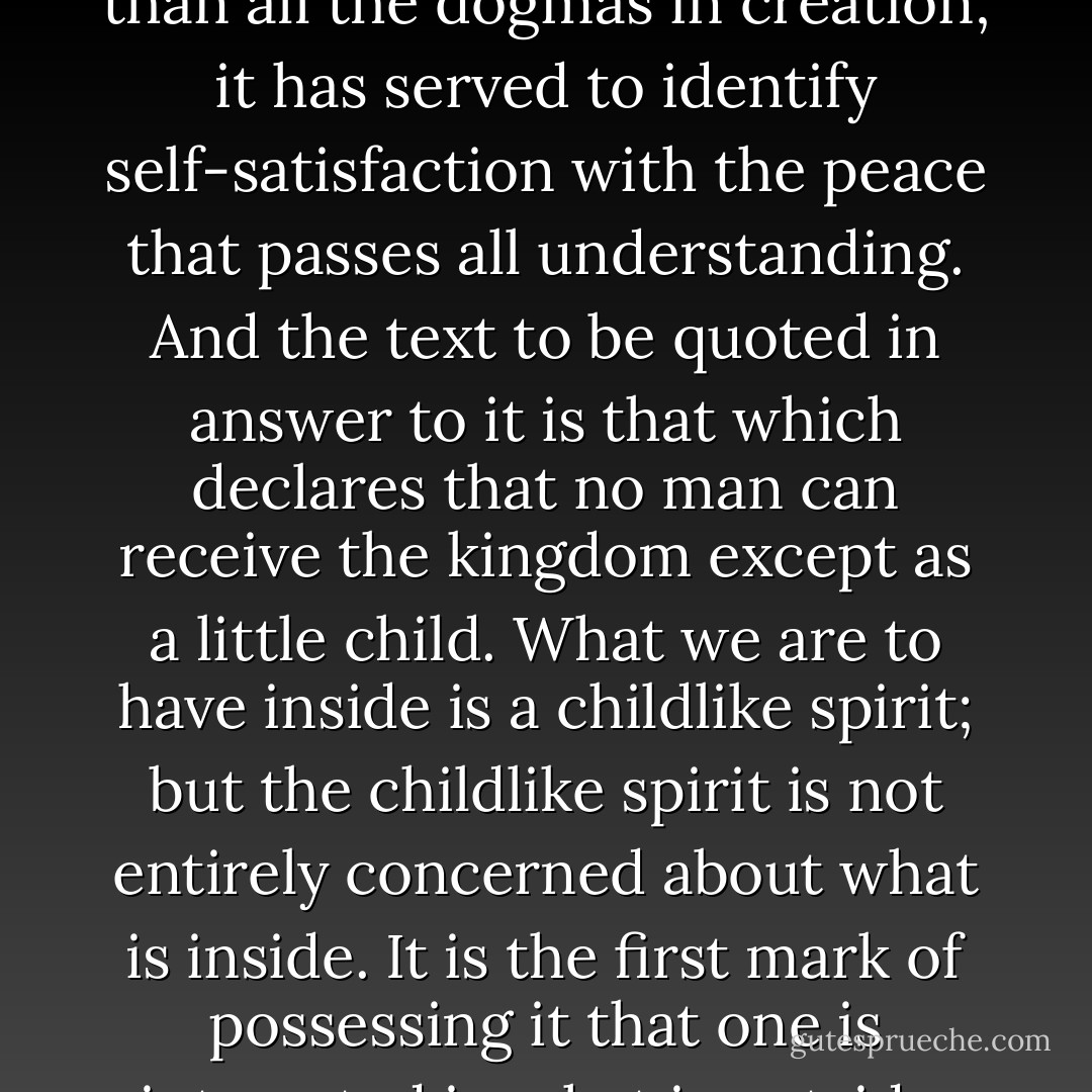 The devil can quote Scripture for his purpose; and the text of Scripture which he now most commonly quotes is, “The Kingdom of heaven is within you.” That text has been the stay and support of more Pharisees and prigs and self-righteous spiritual bullies than all the dogmas in creation; it has served to identify self-satisfaction with the peace that passes all understanding. And the text to be quoted in answer to it is that which declares that no man can receive the kingdom except as a little child. What we are to have inside is a childlike spirit; but the childlike spirit is not entirely concerned about what is inside. It is the first mark of possessing it that one is interested in what is outside. The most childlike thing about a child is his curiosity and his appetite and his power of wonder at the world. We might almost say that the whole advantage of having the kingdom within is that we look for it somewhere else. - G.K. Chesterton
