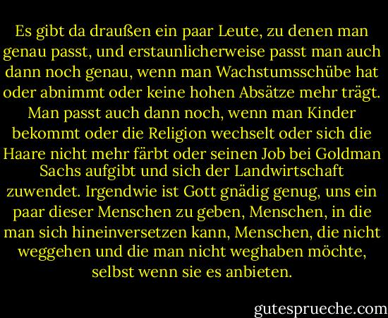 Es gibt da draußen ein paar Leute, zu denen man genau passt, und erstaunlicherweise passt man auch dann noch genau, wenn man Wachstumsschübe hat oder abnimmt oder keine hohen Absätze mehr trägt. Man passt auch dann noch, wenn man Kinder bekommt oder die Religion wechselt oder sich die Haare nicht mehr färbt oder seinen Job bei Goldman Sachs aufgibt und sich der Landwirtschaft zuwendet. Irgendwie ist Gott gnädig genug, uns ein paar dieser Menschen zu geben, Menschen, in die man sich hineinversetzen kann, Menschen, die nicht weggehen und die man nicht weghaben möchte, selbst wenn sie es anbieten. - Lauren F. Winner<
