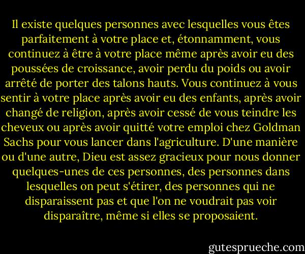 Il existe quelques personnes avec lesquelles vous êtes parfaitement à votre place et, étonnamment, vous continuez à être à votre place même après avoir eu des poussées de croissance, avoir perdu du poids ou avoir arrêté de porter des talons hauts. Vous continuez à vous sentir à votre place après avoir eu des enfants, après avoir changé de religion, après avoir cessé de vous teindre les cheveux ou après avoir quitté votre emploi chez Goldman Sachs pour vous lancer dans l'agriculture. D'une manière ou d'une autre, Dieu est assez gracieux pour nous donner quelques-unes de ces personnes, des personnes dans lesquelles on peut s'étirer, des personnes qui ne disparaissent pas et que l'on ne voudrait pas voir disparaître, même si elles se proposaient. - Lauren F. Winner