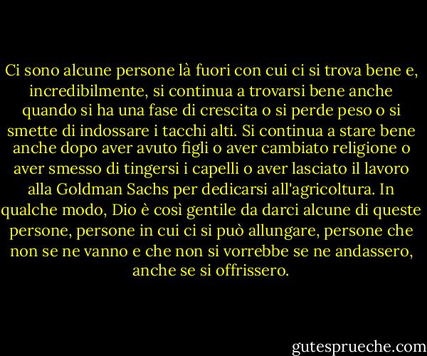 Ci sono alcune persone là fuori con cui ci si trova bene e, incredibilmente, si continua a trovarsi bene anche quando si ha una fase di crescita o si perde peso o si smette di indossare i tacchi alti. Si continua a stare bene anche dopo aver avuto figli o aver cambiato religione o aver smesso di tingersi i capelli o aver lasciato il lavoro alla Goldman Sachs per dedicarsi all'agricoltura. In qualche modo, Dio è così gentile da darci alcune di queste persone, persone in cui ci si può allungare, persone che non se ne vanno e che non si vorrebbe se ne andassero, anche se si offrissero. - Lauren F. Winner