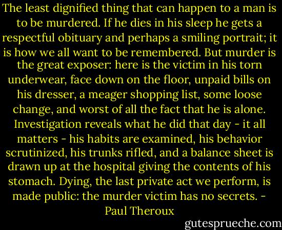 The least dignified thing that can happen to a man is to be murdered. If he dies in his sleep he gets a respectful obituary and perhaps a smiling portrait; it is how we all want to be remembered. But murder is the great exposer: here is the victim in his torn underwear, face down on the floor, unpaid bills on his dresser, a meager shopping list, some loose change, and worst of all the fact that he is alone. Investigation reveals what he did that day - it all matters - his habits are examined, his behavior scrutinized, his trunks rifled, and a balance sheet is drawn up at the hospital giving the contents of his stomach. Dying, the last private act we perform, is made public: the murder victim has no secrets. - Paul Theroux
