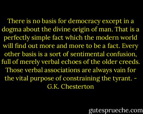 There is no basis for democracy except in a dogma about the divine origin of man. That is a perfectly simple fact which the modern world will find out more and more to be a fact. Every other basis is a sort of sentimental confusion, full of merely verbal echoes of the older creeds. Those verbal associations are always vain for the vital purpose of constraining the tyrant. - G.K. Chesterton