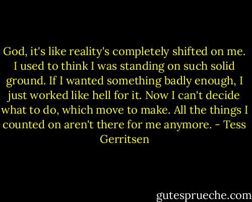 God, it's like reality's completely shifted on me. I used to think I was standing on such solid ground. If I wanted something badly enough, I just worked like hell for it. Now I can't decide what to do, which move to make. All the things I counted on aren't there for me anymore. - Tess Gerritsen