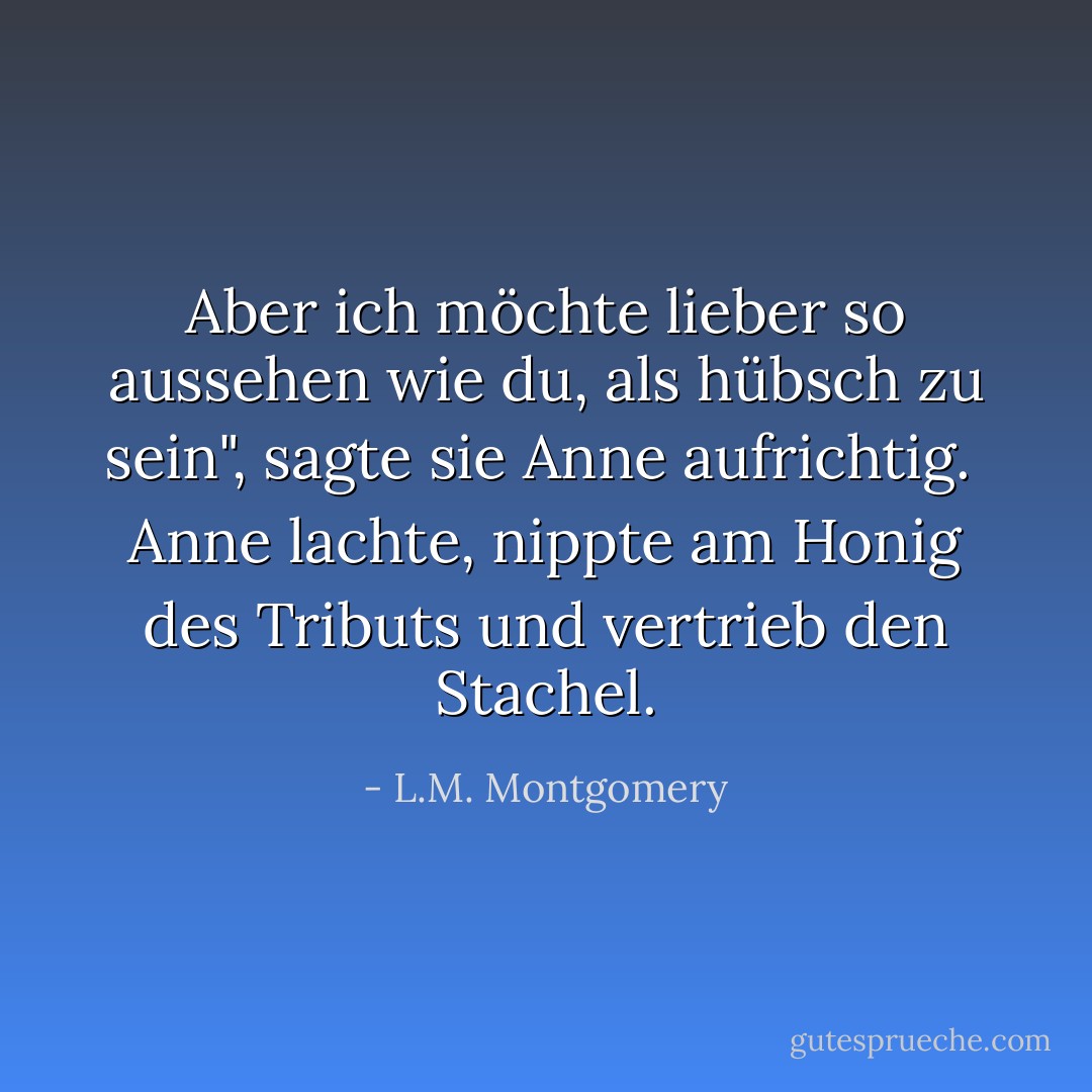 Aber ich möchte lieber so aussehen wie du, als hübsch zu sein", sagte sie Anne aufrichtig.<br /><br />Anne lachte, nippte am Honig des Tributs und vertrieb den Stachel. - L.M. Montgomery<
