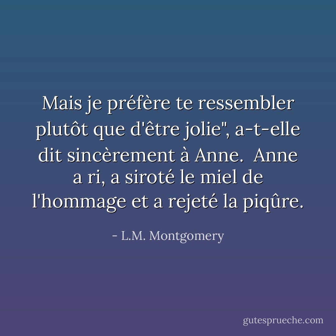 Mais je préfère te ressembler plutôt que d'être jolie", a-t-elle dit sincèrement à Anne.<br /><br />Anne a ri, a siroté le miel de l'hommage et a rejeté la piqûre. - L.M. Montgomery