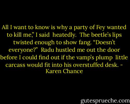 All I want to know is why a party of Fey wanted to kill me,” I said <br />heatedly. <br />The beetle’s lips twisted enough to show fang. “Doesn’t everyone?” <br />Radu hustled me out the door before I could find out if the vamp’s plump <br />little carcass would fit into his overstuffed desk. - Karen Chance