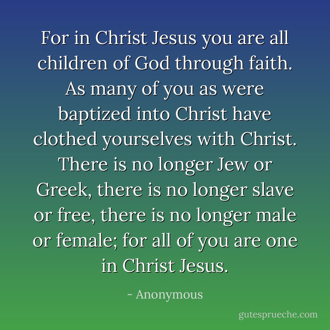 For in Christ Jesus you are all children of God through faith. As many of you as were baptized into Christ have clothed yourselves with Christ. There is no longer Jew or Greek, there is no longer slave or free, there is no longer male or female; for all of you are one in Christ Jesus. - Anonymous