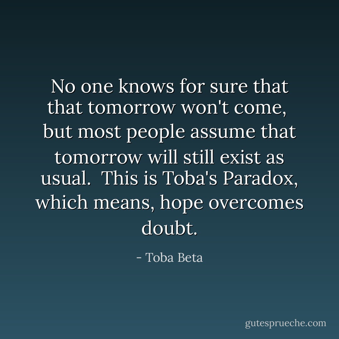 No one knows for sure that that tomorrow won't come, <br />but most people assume that tomorrow will still exist as usual. <br />This is Toba's Paradox, which means, hope overcomes doubt. - Toba Beta